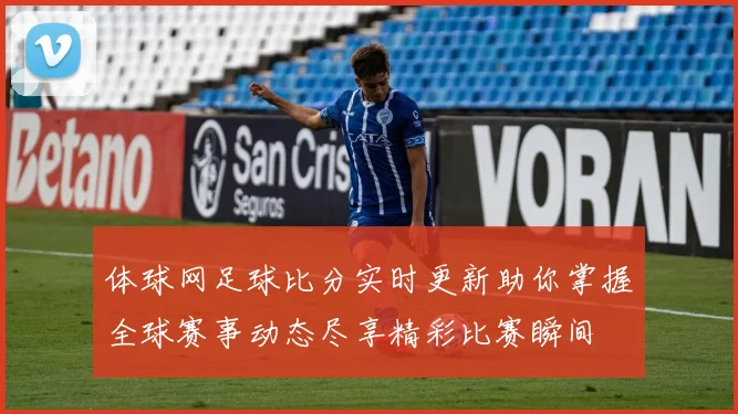 体球网足球比分实时更新助你掌握全球赛事动态尽享精彩比赛瞬间