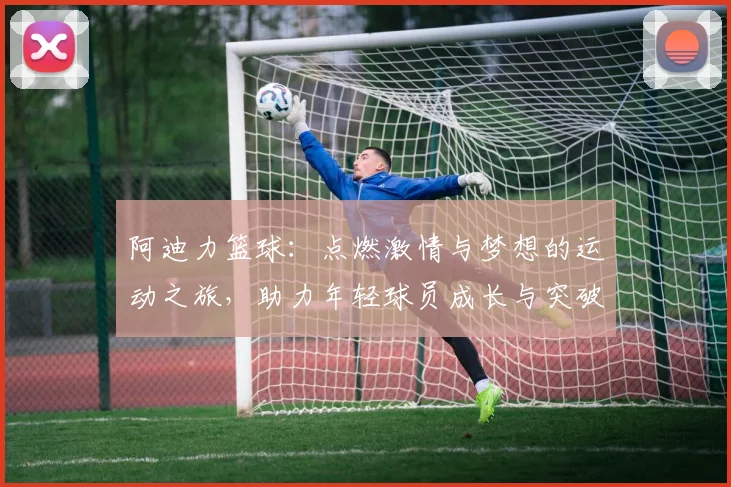 阿迪力篮球：点燃激情与梦想的运动之旅，助力年轻球员成长与突破